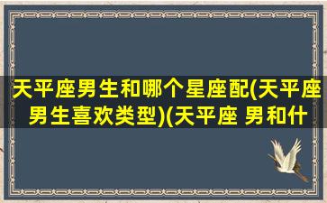 天平座男生和哪个星座配(天平座男生喜欢类型)(天平座 男和什么星座最配)